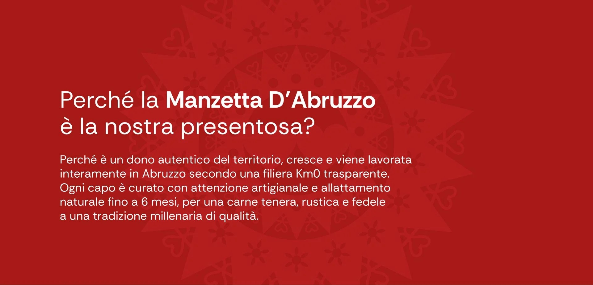 Perché la manzetta d’abruzzo è la nostra presentosa? Perché è un dono autentico del territorio, cresce e viene lavorata interamente in abruzzo secondo una filiera km0 trasparente. Ogni capo è curato con attenzione artigianale e allattamento naturale fino a 6 mesi, per una carne tenera, rustica e fedele a una tradizione millenaria di qualità.